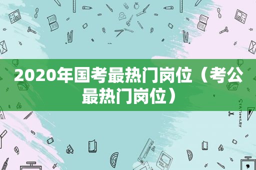 2020年国考最热门岗位（考公最热门岗位）
