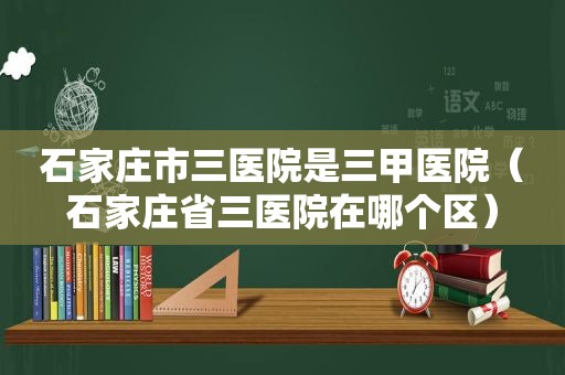 石家庄市三医院是三甲医院（石家庄省三医院在哪个区）