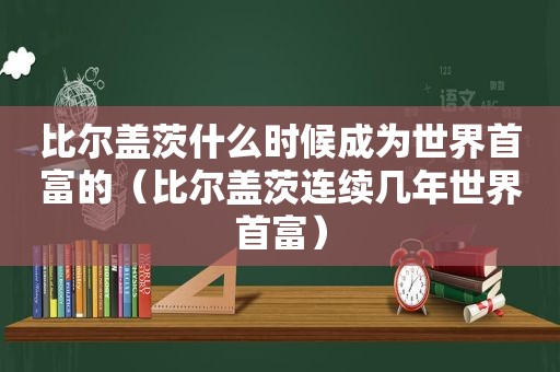 比尔盖茨什么时候成为世界首富的（比尔盖茨连续几年世界首富）