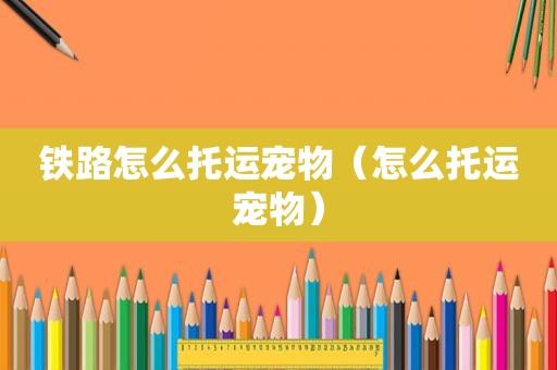 铁路怎么托运宠物（怎么托运宠物）