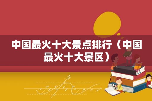 中国最火十大景点排行（中国最火十大景区）