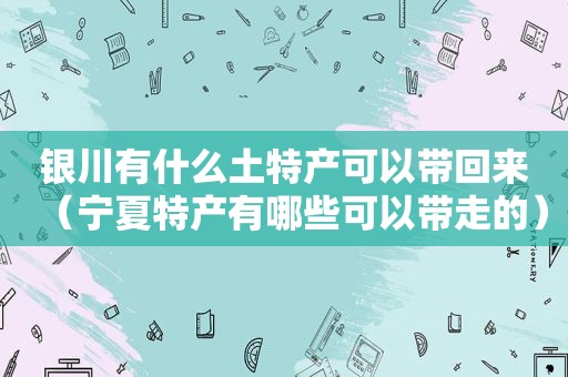 银川有什么土特产可以带回来（宁夏特产有哪些可以带走的）
