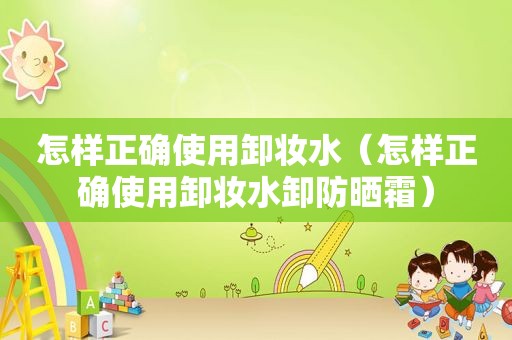 怎样正确使用卸妆水（怎样正确使用卸妆水卸防晒霜）