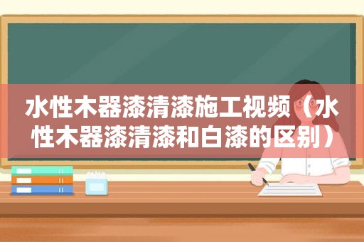 水性木器漆清漆施工视频（水性木器漆清漆和白漆的区别）