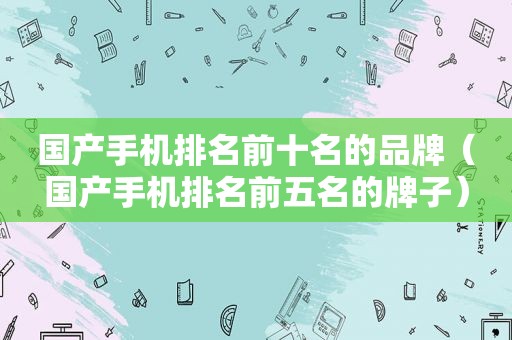 国产手机排名前十名的品牌（国产手机排名前五名的牌子）