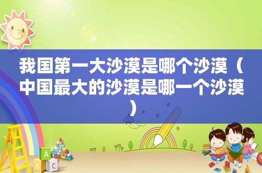 我国第一大沙漠是哪个沙漠（中国最大的沙漠是哪一个沙漠）