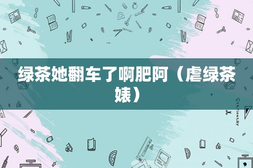 绿茶她翻车了啊肥阿（虐绿茶婊）