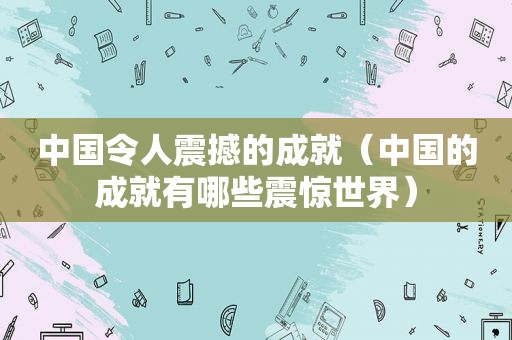 中国令人震撼的成就（中国的成就有哪些震惊世界）