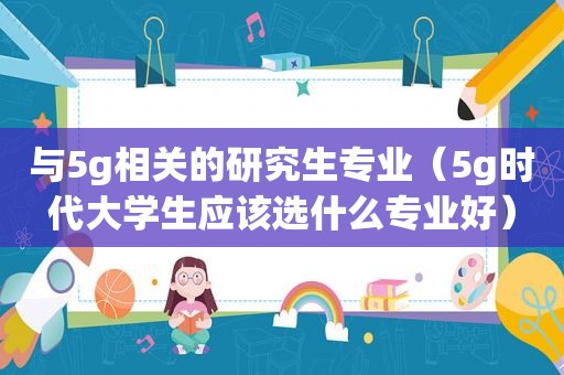 与5g相关的研究生专业（5g时代大学生应该选什么专业好）