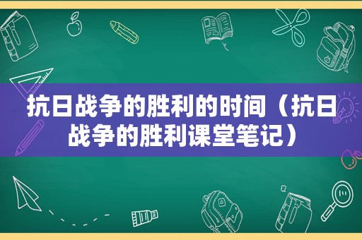 抗日战争的胜利的时间（抗日战争的胜利课堂笔记）