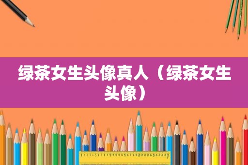 绿茶女生头像真人（绿茶女生头像）