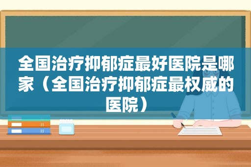 全国治疗抑郁症最好医院是哪家（全国治疗抑郁症最权威的医院）
