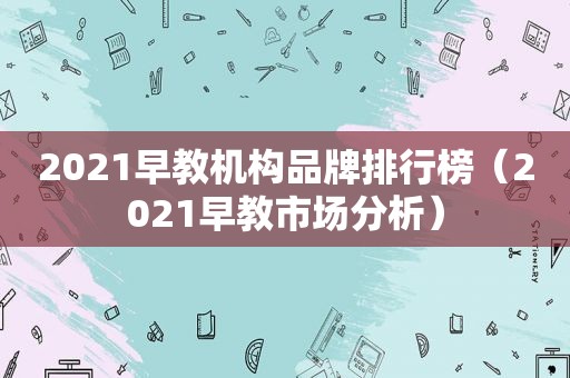2021早教机构品牌排行榜（2021早教市场分析）