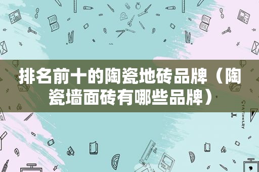 排名前十的陶瓷地砖品牌（陶瓷墙面砖有哪些品牌）