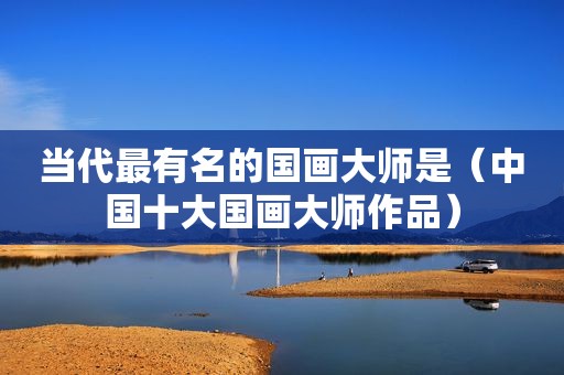 当代最有名的国画大师是（中国十大国画大师作品）