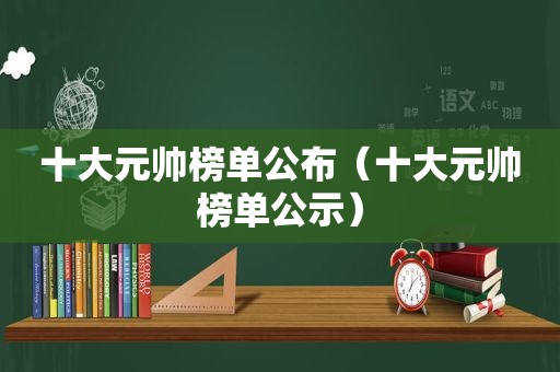十大元帅榜单公布（十大元帅榜单公示）