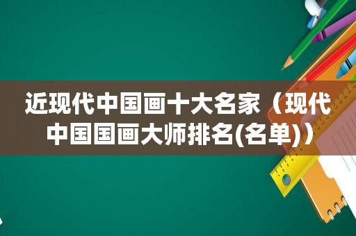 近现代中国画十大名家（现代中国国画大师排名(名单)）