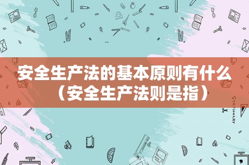 安全生产法的基本原则有什么（安全生产法则是指）