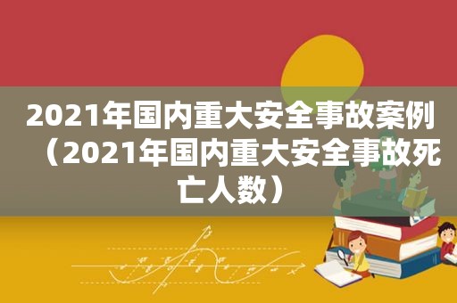 2021年国内重大安全事故案例（2021年国内重大安全事故死亡人数）