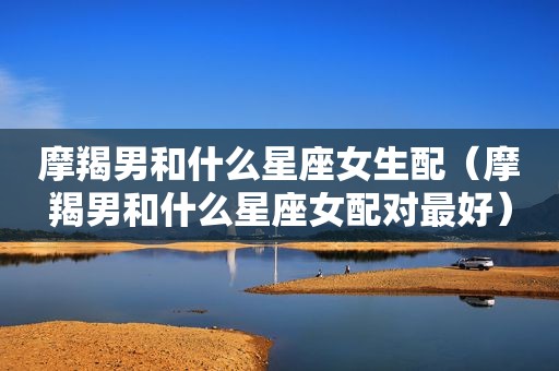 摩羯男和什么星座女生配（摩羯男和什么星座女配对最好）