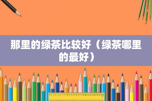 那里的绿茶比较好（绿茶哪里的最好）