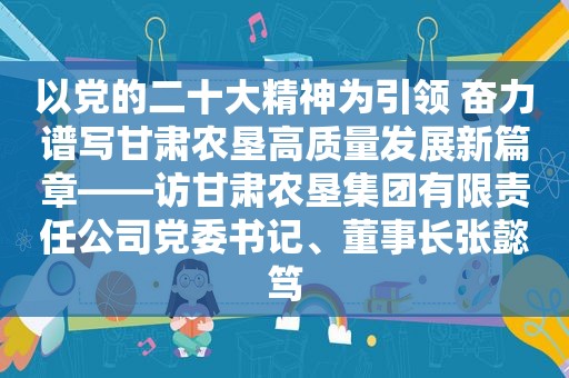 以党的二十大精神为引领 奋力谱写甘肃农垦高质量发展新篇章——访甘肃农垦集团有限责任公司党委书记、董事长张懿笃