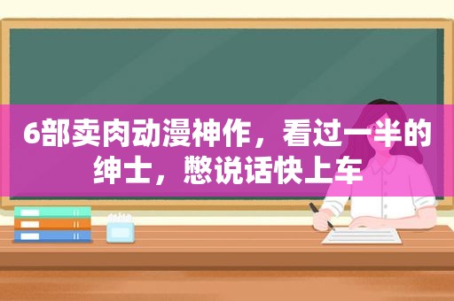 6部卖肉动漫神作，看过一半的绅士，憋说话快上车