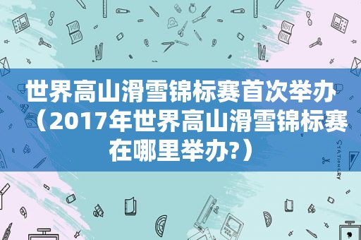 世界高山滑雪锦标赛首次举办（2017年世界高山滑雪锦标赛在哪里举办?）