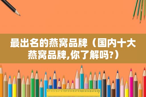 最出名的燕窝品牌（国内十大燕窝品牌,你了解吗?）
