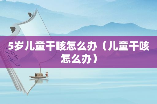 5岁儿童干咳怎么办（儿童干咳怎么办）