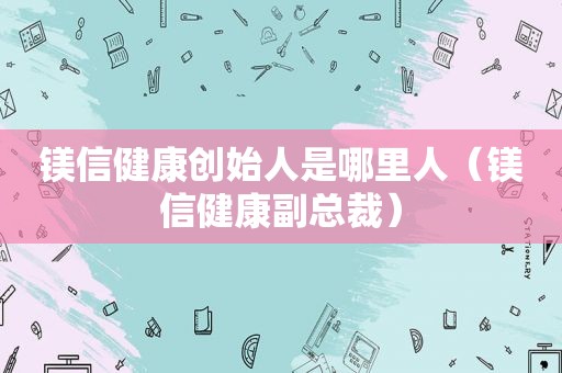 镁信健康创始人是哪里人（镁信健康副总裁）