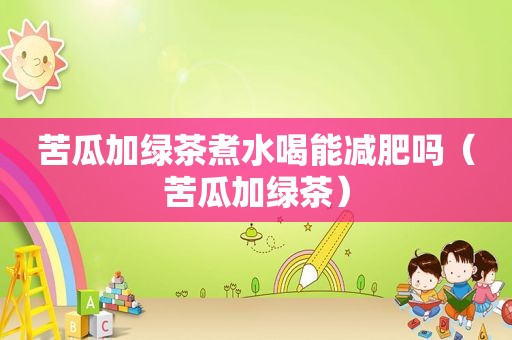 苦瓜加绿茶煮水喝能减肥吗（苦瓜加绿茶）