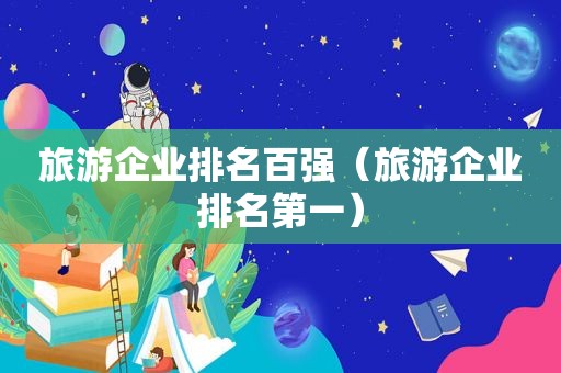 旅游企业排名百强（旅游企业排名第一）