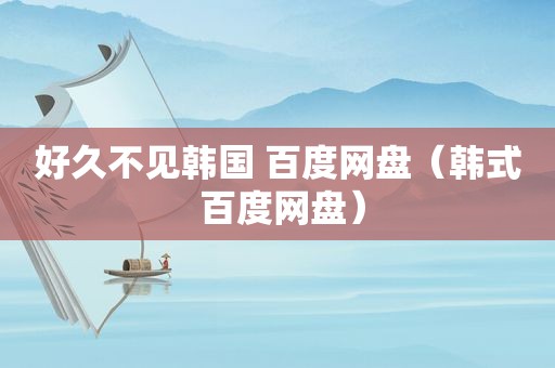 好久不见韩国 百度网盘（韩式 百度网盘）