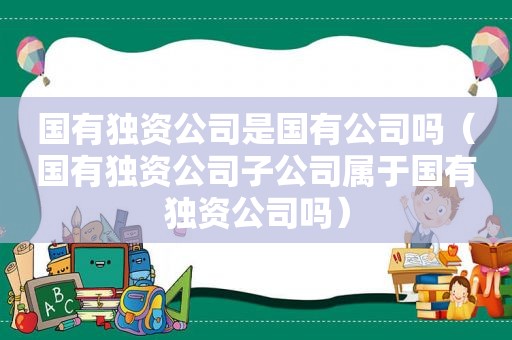 国有独资公司是国有公司吗（国有独资公司子公司属于国有独资公司吗）