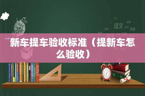 新车提车验收标准（提新车怎么验收）