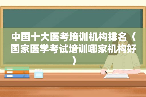 中国十大医考培训机构排名（国家医学考试培训哪家机构好）