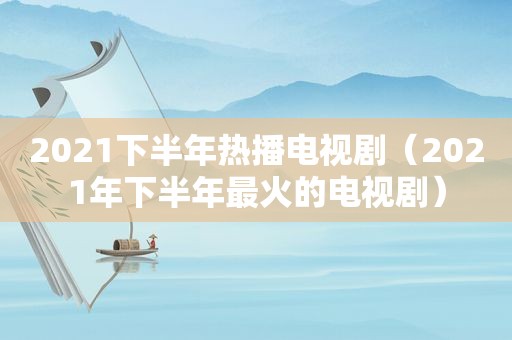 2021下半年热播电视剧（2021年下半年最火的电视剧）
