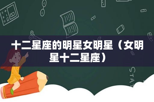 十二星座的明星女明星（女明星十二星座）