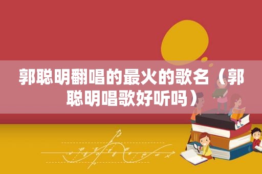 郭聪明翻唱的最火的歌名（郭聪明唱歌好听吗）