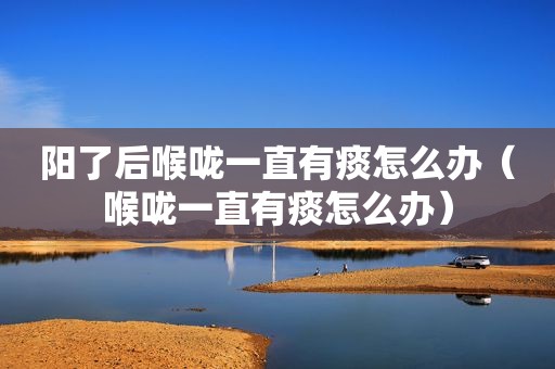 阳了后喉咙一直有痰怎么办（喉咙一直有痰怎么办）