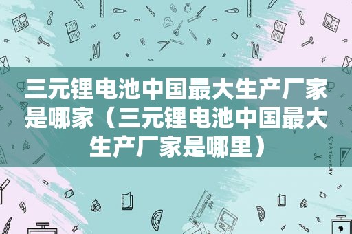 三元锂电池中国最大生产厂家是哪家（三元锂电池中国最大生产厂家是哪里）