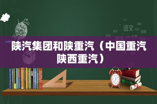 陕汽集团和陕重汽（中国重汽 陕西重汽）