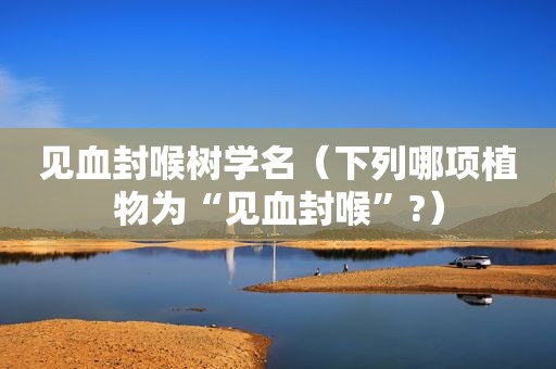 见血封喉树学名（下列哪项植物为“见血封喉”?）