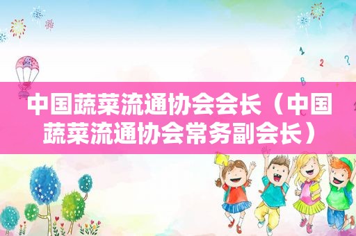中国蔬菜流通协会会长（中国蔬菜流通协会常务副会长）
