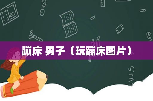 蹦床 男子（玩蹦床图片）