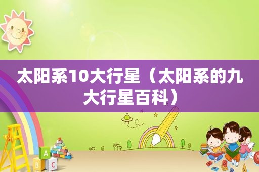 太阳系10大行星（太阳系的九大行星百科）