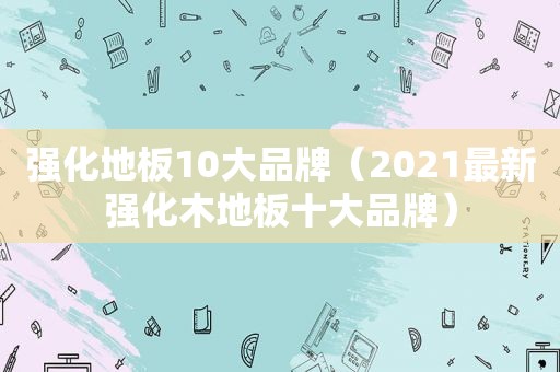 强化地板10大品牌（2021最新强化木地板十大品牌）