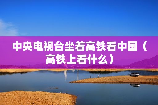 中央电视台坐着高铁看中国（高铁上看什么）