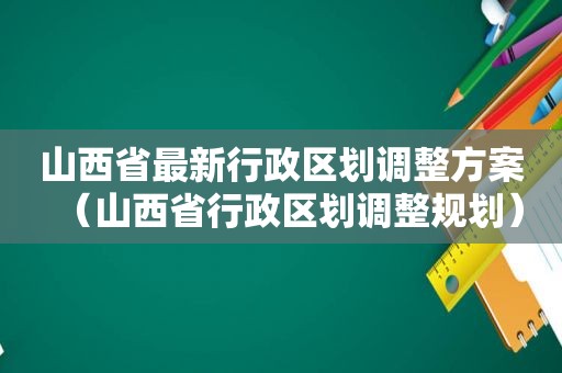 山西省最新行政区划调整方案（山西省行政区划调整规划）
